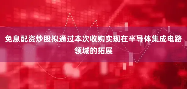 免息配资炒股拟通过本次收购实现在半导体集成电路领域的拓展