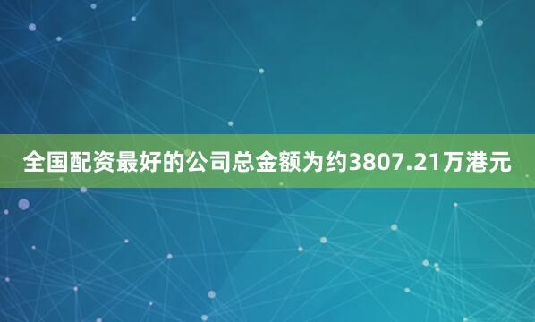全国配资最好的公司总金额为约3807.21万港元