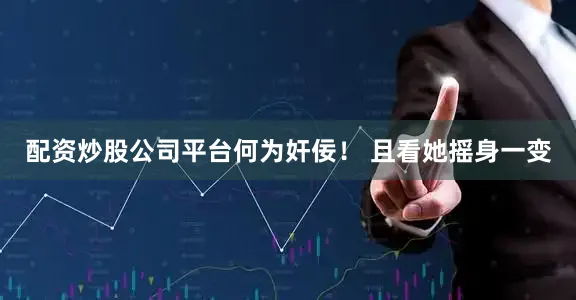 配资炒股公司平台何为奸佞！ 且看她摇身一变