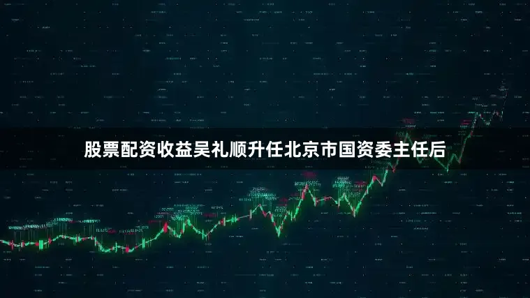 股票配资收益吴礼顺升任北京市国资委主任后